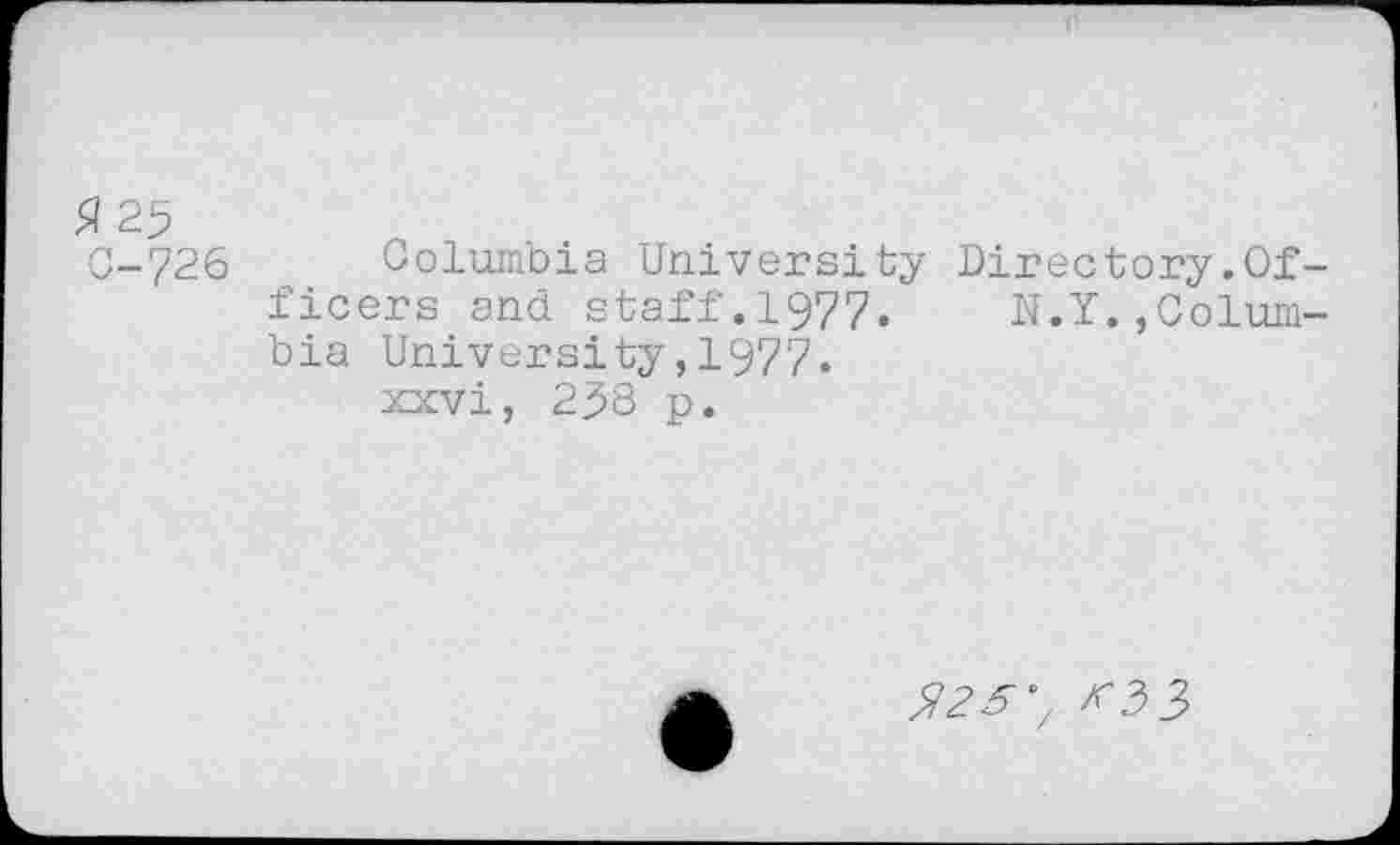 ﻿3 25
C-726 Columbia University Directory.Officers and staff.1977, N.Y.,Columbia University,1977.
xxvi, 25S p.
^2^7 ><33